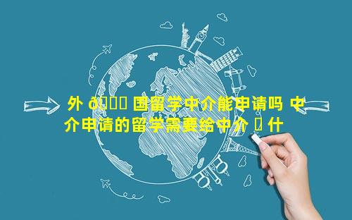 外 🍁 国留学中介能申请吗 中介申请的留学需要给中介 ☘ 什么费用